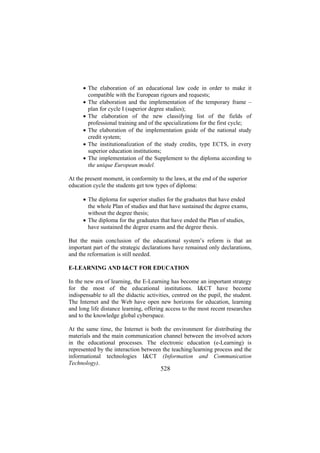 • The elaboration of an educational law code in order to make it
compatible with the European rigours and requests;
• The elaboration and the implementation of the temporary frame –
plan for cycle I (superior degree studies);
• The elaboration of the new classifying list of the fields of
professional training and of the specializations for the first cycle;
• The elaboration of the implementation guide of the national study
credit system;
• The institutionalization of the study credits, type ECTS, in every
superior education institutions;
• The implementation of the Supplement to the diploma according to
the unique European model.
At the present moment, in conformity to the laws, at the end of the superior
education cycle the students get tow types of diploma:
• The diploma for superior studies for the graduates that have ended
the whole Plan of studies and that have sustained the degree exams,
without the degree thesis;
• The diploma for the graduates that have ended the Plan of studies,
have sustained the degree exams and the degree thesis.
But the main conclusion of the educational system’s reform is that an
important part of the strategic declarations have remained only declarations,
and the reformation is still needed.
E-LEARNING AND I&CT FOR EDUCATION
In the new era of learning, the E-Learning has become an important strategy
for the most of the educational institutions. I&CT have become
indispensable to all the didactic activities, centred on the pupil, the student.
The Internet and the Web have open new horizons for education, learning
and long life distance learning, offering access to the most recent researches
and to the knowledge global cyberspace.
At the same time, the Internet is both the environment for distributing the
materials and the main communication channel between the involved actors
in the educational processes. The electronic education (e-Learning) is
represented by the interaction between the teaching/learning process and the
informational technologies I&CT (Information and Communication
Technology).

528

 