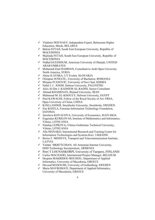 Vladimir DOUNAEV, Independent Expert, Belarusian Higher
Education, Minsk, BELARUS
Bekim FETAJI, South East European University, Republic of
MACEDONIA
Majlinda FETAJI, South East European University, Republic of
MACEDONIA
Nidhal GUESSOUM, American University of Sharjah, UNITED
ARAB EMIRATES
Mohamed Ziad HAMDAN, Consultant to Arab Open University
North America, SYRIA
Alena ILAVSKA, UT Zvolen, SLOVAKIA
Olimpius ISTRATE,, University of Bucharest, ROMANIA
Mirjana IVANOVIC, University of Novi Sad, SERBIA
Nabil J. J. JONDI, Hebron University, PALESTINE
Ala'a Al-Din J. KADHEM AL-RADHI, Senior Consultant
Ahmad KHAMESAN, Birjand University, IRAN
Mahmoud M. EL-KHOULY, Helwan University, EGYPT
Paul KAWACHI, Fellow of the Royal Society of Art- FRSA,
Open University of China, CHINA
KJÄLLANDER, Stockholm University, Stockholm, SWEDEN
Ene KOITLA, Estonian Information Technology Foundation,
ESTONIA
Jaroslava KOVACOVA, University of Economics, SLOVAKIA
Eugenijus KURILOVAS, Institute of Mathematics and Informatics,
Vilnius, LITHUANIA
Natalija LEPKOVA, Vilnius Gediminas Technical University,
Vilnius, LITHUANIA
Alla MANAKO, International Research and Training Center for
Information Technologies and Systems Kiev, UKRAINE
Boriss F. MISNEVS, Transport and Telecommunication Institute,
LATVIA
Vardan MKRTTCHIAN, All Armenian Internet University,
HHH Technology Incorporation, ARMENIA

Petri T LOUNASKORPI, University of Tampere, FINLAND
Carlos MACHADO, International Project Manager, BELGIUM
Despina MAKRIDOU BOUSIOU, Department of Applied
Informatics, University of Macedonia, GREECE
Davoud MASOUMI, University of Gothenburg, SWEDEN
Maria MAVROMATI, Department of Applied Informatics,
University of Macedonia, GREECE

x

 