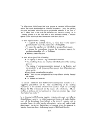 The educational digital materials have become a veritable bibliographical
source for lesson presentations or for doing homework. Lately the teachers
are more and more trained in special preparation modules in the field of
I&CT. More than a new type of education and distance training, an eLearning system is at the same time a new business solution, a success
option for the institutions and centres that offer these services.
The main objectives of e-Learning
• To support the isolated persons, to value their whole creative
potential and to ensure the premises for a fulfilled life;
• To reduce the gaps between individuals or groups of individuals;
• To ensure the concordance between the companies requests for
professionals and the offer of the labour;
• Wider access to education.
The main advantages of the e-Learning;
• The capacity to provide a big volume of information;
• The possibility of real and complete individualization of the learning
process;
• The making of some communication channels at big distances and
the possibility to ask for support from experts from different corners
of the world;
• Intercultural educational cooperation;
• I&CT have became indispensable to every didactic activity, focused
on student;
• The Internet and the Web.
The teacher Tom Brown from the Pretoria University made available to us a
suggestive presentation for the clear understanding of the learning
alternatives in the modern informational societies based on knowledge
(Figure 2.). The environment for the process of e-/electronic, i-/IT, m/mobile, d-/distance, on-line/learning is a virtual environment type virtual
class/school/university. T
he m-Learning/mobile learning supposes obtaining necessary knowledge at
the right time, wherever you might be, even on the move. It makes that the
users of the knowledge (knowledgist) to be correctly oriented and to
correctly choose the right learning alternatives: end-to-end, back-to-back,
door-to-door, one-to-one, face-to-face, m-Learning being the advanced elearning forms that allows the learning in state of TM-Total Mobility.

529

 