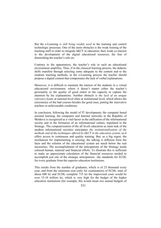 But the e-Learning is still being weakly used in the learning and control
technologic processes. One of the main obstacles is the weak training of the
teaching staff in order to integrate I&CT in education, their weak co-interest
in the development of the digital educational resources, the fear of
diminishing the teacher’s role etc.
Contrary to the appearances, the teacher’s role in such an educational
environment amplifies. Thus, if in the classical learning process, the didactic
skills manifest through selecting some adequate to the content and to the
students teaching methods, in the e-Learning process the teacher should
propose a digital content that compensates the lack of verbal explanations.
Moreover, it is difficult to maintain the interest of the students in a virtual
educational environment, where it doesn’t matter either the teacher’s
personality or the quality of good orator or the capacity to capture the
attention by his explanations. Another obstacle is the lack of an unique
reference frame at national level often at institutional level, which allows the
coexistence of the bad courses besides the good ones, putting the innovative
teachers in unfavourable conditions.
In conclusion, following the model of IT development, the computer based
assisted learning, the computers and Internet networks in the Republic of
Moldova is recognized as a vital factor in the edification of the informational
society and in the formation of an informational culture, stipulated in the
Strategy. The computerization of the all levels education as main task of the
modern informational societies anticipates the institutionalization of the
methods and of the techniques offered by I&CT in the education system, so it
offers access to continuous and quality training. But, as a big regret, the
mechanism for implementing is missing; the talking is different from the
facts and the reforms of the educational system are much below the real
necessities. The accomplishment of the anticipations of the Strategy needs
colossal human, material and financial efforts. To illustrate this is sufficient
to make an approximate calculation of the financial resources needed to
accomplish just one of the strategic anticipations –the standards for ECDL
for every graduate from the superior education institutions.
This results from the number of graduates, which is of 25 thousand every
year, and from the minimum cost (only for examination) of ECDL–start of
about 600 lei and ECDL–complete 715 lei the improvised costs would be
over 15-18 million lei, which is very high for the budget of the higher
education institutions (for example, this would mean two annual budgets of

531

 