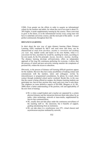 USM). Even greater are the efforts in order to acquire an informational
culture by the teachers and adults, for whom the cost of an exam is about 2530% higher, it needs supplementary training by the courses. These costs tend
to grow in the future, as in the informational society every young man will
have to undertake university courses, and the most part of the adults – to self
perfect continuously throughout their life.
DISTANCE LEARNING
In short about the new way of open distance learning (Open Distance
Learning, ODL) mediated by I&CT and used more and more, can be
characterized as study from anywhere, anytime is convenient and anything
you want. Any student works and learns in his own rhythm, when it is
convenient for him, anywhere he would be, anything he wants, according to
his own needs, by the 4As principle: Anyone, Anywhere, Anytime, Anything.
The distance learning develops self-motivation, offers an independent
approach of the long life continuous perfecting for everyone, it allows that
the process of initial and post university training matches the complaints of
personal life, widens the access to education.
Obviously, in the process of distance self learning difficult questions appear
for the students. But now they have many possibilities of making contact and
communicate with the teachers, tutors and colleagues: on-line by
teleconferences or programmed consultations, by phone, by e-mail, direct
contact through residential school and/or weekend. Beside this, in the case
that the course is being offered on campus, the distance learning students can
participate too, face-to-face anytime they need, and every time it suits them.
The emphasis on some definitive aspects of DL/ODL (Bragaru et Al: DL,
2008) allow a better understanding of the position, role and applicability of
the new form of training:
• DL is when a pupil/student and a teacher are separated by a certain
physical distance and the interaction between them takes place by an
audio, video technology, network or mass-media, supplemented by
face-to face communication;
• DL, usually does not take place under the continuous surveillance of
the teaching staff in the classroom, but it benefits of support,
guiding and planning from an institution;
• DL can take place in a synchronous way (TV, virtual classes) and
asynchronous-anytime mediated by network;

532

 