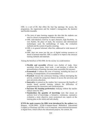 ODL is a sort of DL that offers the four big openings: the access, the
programme, the organization and the student’s management, the duration
and flexible timetable.
• The term of open learning suggests the idea that the students can
enrol to classes or programmes without constraints;
• ODL individualizes itself by its open character, high flexibility, its
own rhythm, the place of study, the resources and informational
technologies used, the methodology of study, the evaluation
methods and the system of quality ensuring;
• ODL is in general informal, often free, addressed to wide masses of
users;
• ODL does not mean just the use of digital training resources or
denial of printed materials. ODL is called in to improve the classical
training methods and materials.
Among the benefices of DL/ODL for the society we could mention:
• Flexible and accessible efficient own rhythm of study, from
anywhere (from home, from work…) and anytime; it allows the
personification of learning; becomes more accessible (for anyone);
• Economical: it reduces the costs of training, including the taxes of
training, of transportation, of accommodation etc;
• Practical: favours the continuous forming, without interrupting the
activity, extends the young men chances to access the university and
post university education;
• Innovative is centred on the student, but it possesses the benefits of
teacher based assisted training; reduces the difficulties of
programming the classrooms and synchronization;
• Increases the learning performance studying without the teacher
reduces stress by 50%;
• Standardizes the quantity of knowledge tests that ensure an
uniform level of knowledge, a formative, continuous, summative
evaluation a more objective, more economical one; reports on the
training plan on the whole and individually.
iCEM–the main resource for IDD, term introduced by the authors (see
Bragaru, iCEM-2009). iCEM–Computer-based Methodical Educational
Complex or Electronic (eCEM)–a set of materials, interconnected documents
in digital form, which reflects the educational purpose, the content, the

533

 