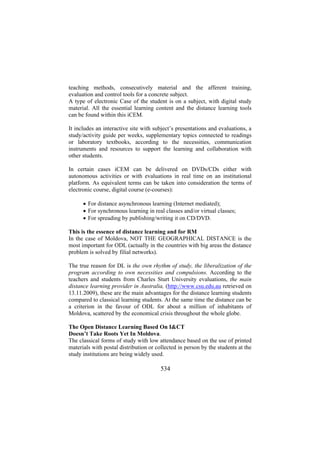 teaching methods, consecutively material and the afferent training,
evaluation and control tools for a concrete subject.
A type of electronic Case of the student is on a subject, with digital study
material. All the essential learning content and the distance learning tools
can be found within this iCEM.
It includes an interactive site with subject’s presentations and evaluations, a
study/activity guide per weeks, supplementary topics connected to readings
or laboratory textbooks, according to the necessities, communication
instruments and resources to support the learning and collaboration with
other students.
In certain cases iCEM can be delivered on DVDs/CDs either with
autonomous activities or with evaluations in real time on an institutional
platform. As equivalent terms can be taken into consideration the terms of
electronic course, digital course (e-courses):
• For distance asynchronous learning (Internet mediated);
• For synchronous learning in real classes and/or virtual classes;
• For spreading by publishing/writing it on CD/DVD.
This is the essence of distance learning and for RM
In the case of Moldova, NOT THE GEOGRAPHICAL DISTANCE is the
most important for ODL (actually in the countries with big areas the distance
problem is solved by filial networks).
The true reason for DL is the own rhythm of study, the liberalization of the
program according to own necessities and compulsions. According to the
teachers and students from Charles Sturt University evaluations, the main
distance learning provider in Australia, (http://www.csu.edu.au retrieved on
13.11.2009), these are the main advantages for the distance learning students
compared to classical learning students. At the same time the distance can be
a criterion in the favour of ODL for about a million of inhabitants of
Moldova, scattered by the economical crisis throughout the whole globe.
The Open Distance Learning Based On I&CT
Doesn’t Take Roots Yet In Moldova.
The classical forms of study with low attendance based on the use of printed
materials with postal distribution or collected in person by the students at the
study institutions are being widely used.

534

 