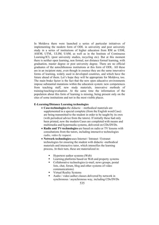 In Moldova there were launched a series of particular initiatives of
implementing the modern form of ODL in university and post university
study in a series of institutions of higher education from RM as USM,
ASEM, UTM,. ULIM, UAM, as well as in the Institute of Continuous
Learning/ICL (post university studies, recycling etc). But at this moment
there is neither open learning, non formal, nor distance formal learning, with
graduation, master degree or post university degree. There are no official
graduates of the autochthonous institutions at this form of ODL. All these
are in an incipient state, even though in essence they are the same innovative
forms of learning, widely used in developed countries, and which have the
future ahead of them. Let’s hope they will be appropriate for Moldova, too.
The main brake factor is the fact that the new open educative environments
impose substantial mutations within the education system: new competences
from teaching staff, new study materials, innovative methods of
training/teaching/evaluation. At the same time the information of the
population about this form of learning is missing, being present only on the
sites of some institutions and not in the most visible places.
E-Learning/Distance Learning technologies
• Case-technologies-the didactic – methodical materials are
supplemented in a special complete (from the English word Case)
are being transmitted to the student in order to be taught by its own
(with periodical advice from the tutors). If initially these had only
been printed, now the modern Cases are completed with means and
multimedia and hypermedia systems, delivered on CDs/DVDs.
• Radio and TV-technologies-are based on radio or TV lessons with
consultations from the tutors, including interactive technologies
radio, video by request.
• Network technologies-uses Internet / Intranet / Extranet
technologies for ensuring the student with didactic -methodical
materials and interactive tutor, which intensifies the learning
process. At their turn, these are materialized in:
Hypertext author systems (Web)
Learning platforms based on Web and property systems
Collaborative technologies (e-mail, news groups, postal
lists, chat, forum, blog and other systems of video
communications)
Virtual Reality Systems
Audio / video author classes delivered by network in
synchronous / asynchronous way, including CDs/DVDs

535

 