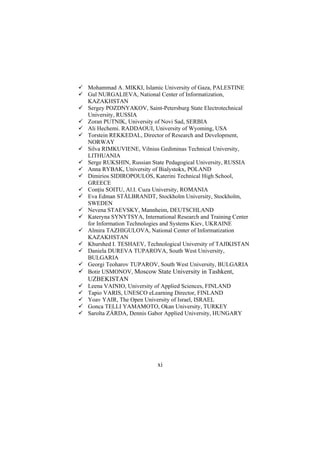 Mohammad A. MIKKI, Islamic University of Gaza, PALESTINE
Gul NURGALIEVA, National Center of Informatization,
KAZAKHSTAN
Sergey POZDNYAKOV, Saint-Petersburg State Electrotechnical
University, RUSSIA
Zoran PUTNIK, University of Novi Sad, SERBIA
Ali Hechemi. RADDAOUI, University of Wyoming, USA
Torstein REKKEDAL, Director of Research and Development,
NORWAY
Silva RIMKUVIENE, Vilnius Gediminas Technical University,
LITHUANIA
Serge RUKSHIN, Russian State Pedagogical University, RUSSIA
Anna RYBAK, University of Bialystokx, POLAND
Dimirios SIDIROPOULOS, Katerini Technical High School,
GREECE
Conţiu SOITU, Al.I. Cuza University, ROMANIA
Eva Edman STÅLBRANDT, Stockholm University, Stockholm,
SWEDEN
Nevena STAEVSKY, Mannheim, DEUTSCHLAND
Kateryna SYNYTSYA, International Research and Training Center
for Information Technologies and Systems Kiev, UKRAINE
Almira TAZHIGULOVA, National Center of Informatization
KAZAKHSTAN
Khurshed I. TESHAEV, Technological University of TAJIKISTAN
Daniela DUREVA TUPAROVA, South West University,
BULGARIA
Georgi Teoharov TUPAROV, South West University, BULGARIA
Botir USMONOV, Moscow State University in Tashkent,

UZBEKISTAN
Leena VAINIO, University of Applied Sciences, FINLAND
Tapio VARIS, UNESCO eLearning Director, FINLAND
Yoav YAIR, The Open University of Israel, ISRAEL
Gonca TELLI YAMAMOTO, Okan University, TURKEY
Sarolta ZÁRDA, Dennis Gabor Applied University, HUNGARY

xi

 