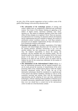 are just a few of the concrete suggestions on how to achieve some of the
goals of the Strategy in the university education field.
• The reformation of the technologic process of training and
control, staking more on computerized, authorized and certificated
systems. New actors of the distance learning are appearing as the
authors of digital courses, electronics textbooks, tests: tutors,
operators etc. that impose an adequate legislative frame that would
reflect all these changes at an organizer’s level. There are necessary
new laboratories for e-Learning, for education software development
and for implementing innovative methods in industry, the creation of
certification centres, excellence centres etc. Until these normative
documents are not adopted -implemented, all these will remain at a
level of particular initiatives and requests.
• Drawing in into quality the nowadays organization of the higher
education with limited budget allocations and the limitation of the
fee training positions stimulates maintaining at any costs the
enrolled students, fact that contravenes to the quality assurance.
Also, the student’s impossibility to choose the courses, the
professors, and the timetable does not stimulate quality. The fee
should be paid by the students not for attendance but for the exams
passed. At the same time it would be good that the professors’
payment to be made not only for the courses of contact with the
students but also for the courses/tests elaborated, for the number of
students enrolled etc.
• The Stimulation of the Informational Culture taking as a
base the international documents and the national normative acts,
can be easily proved the necessity of intensification of the active
promoting effort of the computer-based subjects within the modern
university educational system. The IT study, the use of the
information technologies should be considered as a significant part
of the general and superior mandatory education as well as of the
continuous recycling and training. Once with the informational
supersaturating and the adopting of more and more sophisticated
technologies, with the widening of the possibilities of Internet access
in schools, universities, industrial units, at home, we estimate that in
time every one should have a certain level of the informational
culture in order no to feel disoriented, isolated.

540

 