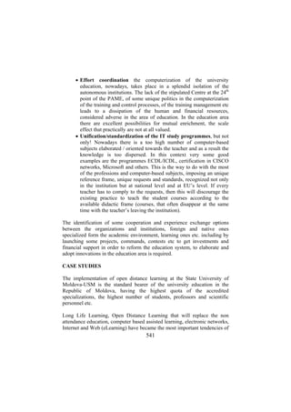 • Effort coordination the computerization of the university
education, nowadays, takes place in a splendid isolation of the
autonomous institutions. The lack of the stipulated Centre at the 24th
point of the PAME, of some unique politics in the computerization
of the training and control processes, of the training management etc
leads to a dissipation of the human and financial resources,
considered adverse in the area of education. In the education area
there are excellent possibilities for mutual enrichment, the scale
effect that practically are not at all valued.
• Unification/standardization of the IT study programmes, but not
only! Nowadays there is a too high number of computer-based
subjects elaborated / oriented towards the teacher and as a result the
knowledge is too dispersed. In this context very some good
examples are the programmes ECDL/ICDL, certification in CISCO
networks, Microsoft and others. This is the way to do with the most
of the professions and computer-based subjects, imposing an unique
reference frame, unique requests and standards, recognized not only
in the institution but at national level and at EU’s level. If every
teacher has to comply to the requests, then this will discourage the
existing practice to teach the student courses according to the
available didactic frame (courses, that often disappear at the same
time with the teacher’s leaving the institution).
The identification of some cooperation and experience exchange options
between the organizations and institutions, foreign and native ones
specialized form the academic environment, learning ones etc. including by
launching some projects, commands, contests etc to get investments and
financial support in order to reform the education system, to elaborate and
adopt innovations in the education area is required.
CASE STUDIES
The implementation of open distance learning at the State University of
Moldova-USM is the standard bearer of the university education in the
Republic of Moldova, having the highest quota of the accredited
specializations, the highest number of students, professors and scientific
personnel etc.
Long Life Learning, Open Distance Learning that will replace the non
attendance education, computer based assisted learning, electronic networks,
Internet and Web (eLearning) have became the most important tendencies of

541

 