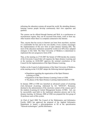 reforming the education systems all around the world. By attending distance
learning courses people develop continuously their own capacities and
qualities.
The courses can be offered through Internet and Web, in a synchronous or
asynchronous regime; they can be accessed from home, work or from any
other location where there is a computer connected to the Internet.
Thus, anyone that has access to Internet can learn from anywhere, anytime
it’s comfortable for him and in his own rhythm. Every country encourages
the implementation of this new form of open distance learning (ID). The
most of the education institutions around the world (over 60%) have adopted
strategies in this field. The State University of Moldova is determined to
implement this new progressive form of ID.
Thus, at the meeting on 27.03.2007 the Senate of USM decides the creation
of the University Council that will organize the Open distance Learning and
at the meeting on 24.04.2007 approves the nominal constitution of the
Council for the implementation of the Open Distance Learning.
Further on the Council of administration of the State University of Moldova,
at the meeting on the 9.10.2007 adopts the following internal regulations:
• Regulation regarding the organization of the Open Distance
Learning at USM;
• Regulation of the Open Distance Learning Centre at USM;
• The phases of the Open Distance Learning implementation at USM.
In January 2008 at USM was launched an advanced system of eLearning
(AeL-Advanced eLearning, elaborated by SA “SIVECO”, Romania),
destined to the administration of the electronic content of the courses and of
the students (Learning & Content Management System, LCMS). AeL can
be successfully used both in the traditional education process and in the
distance learning. In February 2008 at USM was prepared the first group of
36 professor users of this system.
At 22nd of April 2008 The Council of the Mathematics and Informatics
Faculty (MIF) has approved the proposal of the Applied Informatics
Department to launch a pilot-programme at ID at the specialization
“Network technologies”, profile Informatics.

542

 