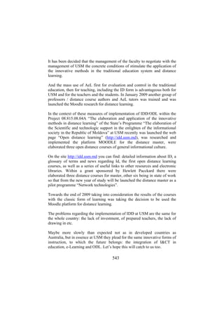 It has been decided that the management of the faculty to negotiate with the
management of USM the concrete conditions of stimulate the application of
the innovative methods in the traditional education system and distance
learning.
And the mass use of AeL first for evaluation and control in the traditional
education, then for teaching, including the ID form is advantageous both for
USM and for the teachers and the students. In January 2009 another group of
professors / distance course authors and AeL tutors was trained and was
launched the Moodle research for distance learning.
In the context of these measures of implementation of IDD/ODL within the
Project 08.815.08.04A “The elaboration and application of the innovative
methods in distance learning” of the State’s Programme “The elaboration of
the Scientific and technologic support in the enlighten of the informational
society in the Republic of Moldova” at USM recently was launched the web
page “Open distance learning” (http://idd.usm.md), was researched and
implemented the platform MOODLE for the distance master, were
elaborated three open distance courses of general informational culture.
On the site http://idd.usm.md you can find: detailed information about ID, a
glossary of terms and news regarding Id, the first open distance learning
courses, as well as a series of useful links to other resources and electronic
libraries. Within a grant sponsored by Hewlett Pacckard there were
elaborated three distance courses for master, other six being in state of work
so that from the new year of study will be launched the distance master as a
pilot programme “Network technologies”.
Towards the end of 2009 taking into consideration the results of the courses
with the classic form of learning was taking the decision to be used the
Moodle platform for distance learning.
The problems regarding the implementation of IDD at USM are the same for
the whole country: the lack of investment, of prepared teachers, the lack of
drawing in etc.
Maybe more slowly than expected not as in developed countries as
Australia, but in essence at USM they plead for the same innovative forms of
instruction, to which the future belongs: the integration of I&CT in
education, e-Learning and ODL. Let’s hope this will catch to us too.

543

 