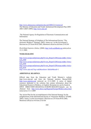 http://www.edemocracy.md/parties/docs/pl/200812111retrieved
The Ministry of Education and Youth. Institutional Development Plan 200920011 (MET-2009): http://www.edu.md
The National Agency for Regulation of Electronic Communication and
Information
The National Strategy of Enlighten of The Informational Society “The
electronic Moldova” (Strategy–2005). Annex no.1 to the Government’s
Decision no.255 from 09.03.2005, Monitorul oficial no.46.from 25.03.06
World Bank Statistics Online. (2008). http://web.worldbank.org retrieved on
13.11.2009.
WEBLIOGRAPHY
http://www.europa.md/primary.php?d=rom_Despre%20Europa.md&n=Artico
le.0_3500
http://www.europa.md/primary.php?d=rom_Despre%20Europa.md&n=Artico
le.0_4106
http://www.europa.md/primary.php?d=rom_Despre%20Europa.md&n=Artico
le.0_4156
http://www.edu.md/?lng=ro&MenuItem=3&SubMenu0=1
ADDITIONAL READINGS
Official data from the Education and Youth Ministry’s website
http://www.edu.md and from the National statistics Bureau/NSB/
http://www.statistica.md retrieved on 13.11.2009. A series of digital
resources dedicated to the websites that contain information about the
Educational System in Moldova, in English, Romanian etc can be found at:
OPEN DIRECTORY-REGIONAL:EUROPE:MOLDOVAdetails can be
obtained from http://www.dmoz.org/Regional/Europe/Moldova/desc.html
retrieved on 13.11.2009
The Action Plan for the accomplishment of the National Strategy for the
enlightenment of the Informational Society in “Electronic Moldova” (PAME
2005): Annex 2 at the Government’s Decision no 255 from 09.03.2005,
Monitorul official no 46 from 25.03.06

545

 