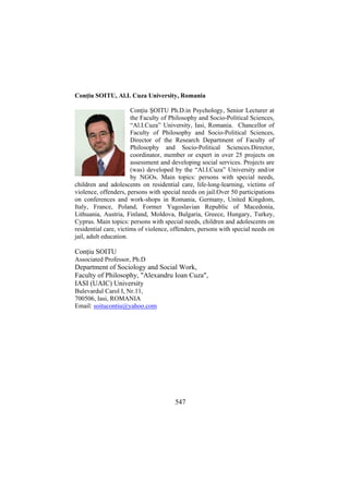 Conţiu SOITU, Al.I. Cuza University, Romania
Conţiu ŞOITU Ph.D.in Psychology, Senior Lecturer at
the Faculty of Philosophy and Socio-Political Sciences,
“Al.I.Cuza” University, Iasi, Romania. Chancellor of
Faculty of Philosophy and Socio-Political Sciences,
Director of the Research Department of Faculty of
Philosophy and Socio-Political Sciences.Director,
coordinator, member or expert in over 25 projects on
assessment and developing social services. Projects are
(was) developed by the “Al.I.Cuza” University and/or
by NGOs. Main topics: persons with special needs,
children and adolescents on residential care, life-long-learning, victims of
violence, offenders, persons with special needs on jail.Over 50 participations
on conferences and work-shops in Romania, Germany, United Kingdom,
Italy, France, Poland, Former Yugoslavian Republic of Macedonia,
Lithuania, Austria, Finland, Moldova, Bulgaria, Greece, Hungary, Turkey,
Cyprus. Main topics: persons with special needs, children and adolescents on
residential care, victims of violence, offenders, persons with special needs on
jail, adult education.

Conţiu SOITU
Associated Professor, Ph.D

Department of Sociology and Social Work,
Faculty of Philosophy, "Alexandru Ioan Cuza",
IASI (UAIC) University
Bulevardul Carol I, Nr.11,
700506, Iasi, ROMANIA
Email: soitucontiu@yahoo.com

547

 