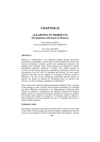 CHAPTER-23
eLEARNING IN MOROCCO
Developments and Issues in Morocco
Prof. Rachida AJHOUN
Université Mohamed V-Souissi, MOROCCO
Prof. Driss BOUZIDI
Hassan II Ain Chock University, MOROCCO
ABSTRACT
Morocco is experiencing a very important dynamic growth and human
development considerably. A set of reform on the modernization of the state,
human development, economic growth and employment promotion and
planning have emerged. Many major programs are dedicated to human
development especially education of citizens. This chapter presents an
overview on the strategy and actions undertaken by Morocco to achieve the
introduction of the use of ICT in education and training. The case studies
discussed shed light on the situation of e-learning in Morocco which is
defined as: "the use of new multimedia technologies and the Internet to
improve the quality of learning by facilitating access to resources and
services, as well as exchanges and distance collaboration”.
These studies show both the different approaches adopted by those in charge
of the training in order to benefit from numerous advantages of e-learning
and other difficulties encountered in its implementation. Following these
studies, an synthesis is presented on the reflexion conducted by decision
makers and those in charge for training to identify new measures to address
the obstacles that hinder the emergence of e-learning culture in Morocco.
These guidelines will thus accelerate the use of e-learning effectively to
achieve quality education.
INTRODUCTION
Knowledge, competence and creativity became the true sources of the wealth
of the society; this encourages governments, industry, organizations and civil
society to get strongly involved in sustainable human development. Anxious

549

 