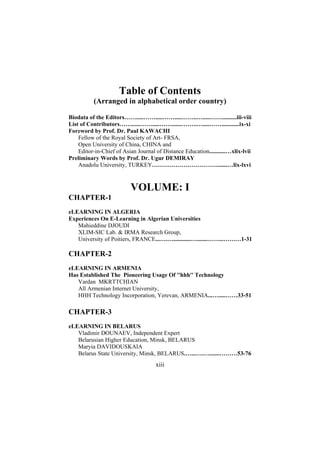 Table of Contents
(Arranged in alphabetical order country)
Biodata of the Editors…….....…….....…….....……..….....……..........iii-viii
List of Contributors……......…….....…….......……..….....……............ix-xi
Foreword by Prof. Dr. Paul KAWACHI
Fellow of the Royal Society of Art- FRSA,
Open University of China, CHINA and
Editor-in-Chief of Asian Journal of Distance Education...........…xlix-lvii
Preliminary Words by Prof. Dr. Ugur DEMIRAY
Anadolu University, TURKEY…………………………….......…lix-lxvi

VOLUME: I
CHAPTER-1
eLEARNING IN ALGERIA
Experiences On E-Learning in Algerian Universities
Mahieddine DJOUDI
XLIM-SIC Lab. & IRMA Research Group,
University of Poitiers, FRANCE...….…............….......……...………1-31

CHAPTER-2
eLEARNING IN ARMENIA
Has Established The Pioneering Usage Of ''hhh'' Technology
Vardan MKRTTCHIAN
All Armenian Internet University,
HHH Technology Incorporation, Yerevan, ARMENIA...….....……33-51

CHAPTER-3
eLEARNING IN BELARUS
Vladimir DOUNAEV, Independent Expert
Belarusian Higher Education, Minsk, BELARUS
Maryia DAVIDOUSKAIA
Belarus State University, Minsk, BELARUS.…...….….......………53-76

xiii

 