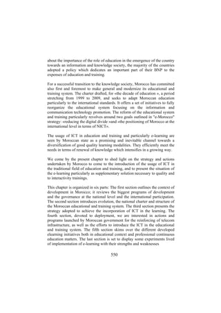about the importance of the role of education in the emergence of the country
towards an information and knowledge society, the majority of the countries
adopted a policy which dedicates an important part of their BNP to the
expenses of education and training.
For a successful transition to the knowledge society, Morocco has committed
also first and foremost to make general and modernize its educational and
training system. The charter drafted, for «the decade of education », a period
stretching from 1999 to 2009, and seeks to adapt Moroccan education
particularly to the international standards. It offers a set of initiatives to fully
reorganize the educational system focusing on the information and
communication technology promotion. The reform of the educational system
and training particularly revolves around two goals outlined in "e-Morocco"
strategy: «reducing the digital divide »and «the positioning of Morocco at the
international level in terms of NICT».
The usage of ICT in education and training and particularly e-learning are
seen by Moroccan state as a promising and inevitable channel towards a
diversification of good quality learning modalities. They efficiently meet the
needs in terms of renewal of knowledge which intensifies in a growing way.
We come by the present chapter to shed light on the strategy and actions
undertaken by Morocco to come to the introduction of the usage of ICT in
the traditional field of education and training, and to present the situation of
the e-learning particularly as supplementary solution necessary to quality and
to interactivity trainings.
This chapter is organized in six parts: The first section outlines the context of
development in Morocco; it reviews the biggest programs of development
and the governance at the national level and the international participation.
The second section introduces evolution, the national charter and structure of
the Moroccan educational and training system. The third section presents the
strategy adopted to achieve the incorporation of ICT in the learning. The
fourth section, devoted to deployment, we are interested in actions and
programs launched by Moroccan government for the reinforcing of telecom
infrastructure, as well as the efforts to introduce the ICT in the educational
and training system. The fifth section skims over the different developed
elearning initiatives both in educational context and professional continuous
education matters. The last section is set to display some experiments lived
of implementation of e-learning with their strengths and weaknesses

550

 