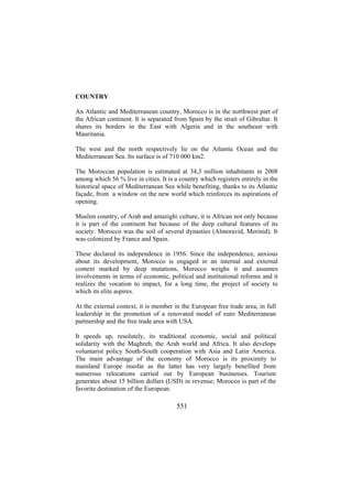COUNTRY
An Atlantic and Mediterranean country, Morocco is in the northwest part of
the African continent. It is separated from Spain by the strait of Gibraltar. It
shares its borders in the East with Algeria and in the southeast with
Mauritania.
The west and the north respectively lie on the Atlantic Ocean and the
Mediterranean Sea. Its surface is of 710 000 km2.
The Moroccan population is estimated at 34,3 million inhabitants in 2008
among which 56 % live in cities. It is a country which registers entirely in the
historical space of Mediterranean Sea while benefiting, thanks to its Atlantic
façade, from a window on the new world which reinforces its aspirations of
opening.
Muslim country, of Arab and amazighi culture, it is African not only because
it is part of the continent but because of the deep cultural features of its
society. Morocco was the soil of several dynasties (Almoravid, Merinid). It
was colonized by France and Spain.
These declared its independence in 1956. Since the independence, anxious
about its development, Morocco is engaged in an internal and external
context marked by deep mutations, Morocco weighs it and assumes
involvements in terms of economic, political and institutional reforms and it
realizes the vocation to impact, for a long time, the project of society to
which its elite aspires.
At the external context, it is member in the European free trade area, in full
leadership in the promotion of a renovated model of euro Mediterranean
partnership and the free trade area with USA.
It speeds up, resolutely, its traditional economic, social and political
solidarity with the Maghreb, the Arab world and Africa. It also develops
voluntarist policy South-South cooperation with Asia and Latin America.
The main advantage of the economy of Morocco is its proximity to
mainland Europe insofar as the latter has very largely benefited from
numerous relocations carried out by European businesses. Tourism
generates about 15 billion dollars (USD) in revenue; Morocco is part of the
favorite destination of the European.

551

 