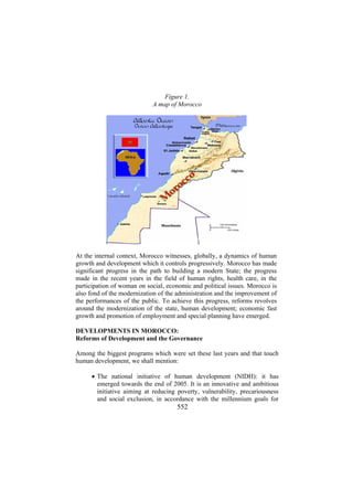 Figure 1.
A map of Morocco

At the internal context, Morocco witnesses, globally, a dynamics of human
growth and development which it controls progressively. Morocco has made
significant progress in the path to building a modern State; the progress
made in the recent years in the field of human rights, health care, in the
participation of woman on social, economic and political issues. Morocco is
also fond of the modernization of the administration and the improvement of
the performances of the public. To achieve this progress, reforms revolves
around the modernization of the state, human development; economic fast
growth and promotion of employment and special planning have emerged.
DEVELOPMENTS IN MOROCCO:
Reforms of Development and the Governance
Among the biggest programs which were set these last years and that touch
human development, we shall mention:
• The national initiative of human development (NIDH): it has
emerged towards the end of 2005. It is an innovative and ambitious
initiative aiming at reducing poverty, vulnerability, precariousness
and social exclusion, in accordance with the millennium goals for

552

 