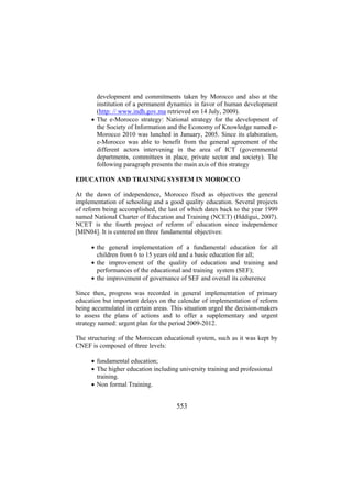 development and commitments taken by Morocco and also at the
institution of a permanent dynamics in favor of human development
(http: // www.indh.gov.ma retrieved on 14 July, 2009).
• The e-Morocco strategy: National strategy for the development of
the Society of Information and the Economy of Knowledge named eMorocco 2010 was lunched in January, 2005. Since its elaboration,
e-Morocco was able to benefit from the general agreement of the
different actors intervening in the area of ICT (governmental
departments, committees in place, private sector and society). The
following paragraph presents the main axis of this strategy
EDUCATION AND TRAINING SYSTEM IN MOROCCO
At the dawn of independence, Morocco fixed as objectives the general
implementation of schooling and a good quality education. Several projects
of reform being accomplished, the last of which dates back to the year 1999
named National Charter of Education and Training (NCET) (Hddigui, 2007).
NCET is the fourth project of reform of education since independence
[MIN04]. It is centered on three fundamental objectives:
• the general implementation of a fundamental education for all
children from 6 to 15 years old and a basic education for all;
• the improvement of the quality of education and training and
performances of the educational and training system (SEF);
• the improvement of governance of SEF and overall its coherence
Since then, progress was recorded in general implementation of primary
education but important delays on the calendar of implementation of reform
being accumulated in certain areas. This situation urged the decision-makers
to assess the plans of actions and to offer a supplementary and urgent
strategy named: urgent plan for the period 2009-2012.
The structuring of the Moroccan educational system, such as it was kept by
CNEF is composed of three levels:
• fundamental education;
• The higher education including university training and professional
training.
• Non formal Training.

553

 