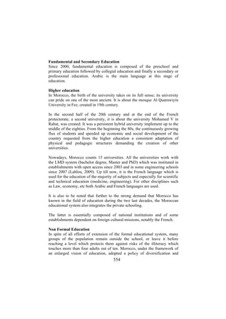 Fundamental and Secondary Education
Since 2000, fundamental education is composed of the preschool and
primary education followed by collegial education and finally a secondary or
professional education. Arabic is the main language at this stage of
education.
Higher education
In Morocco, the birth of the university takes on its full sense; its university
can pride on one of the most ancient. It is about the mosque Al Quarawiyin
University in Fez, created in 19th century.
In the second half of the 20th century and at the end of the French
protectorate, a second university, it is about the university Mohamed V in
Rabat, was created. It was a persistent hybrid university implement up to the
middle of the eighties. From the beginning the 80s, the continuously growing
flux of students and speeded up economic and social development of the
country requested from the higher education a consistent adaptation of
physical and pedagogic structures demanding the creation of other
universities.
Nowadays, Morocco counts 15 universities. All the universities work with
the LMD system (bachelor degree, Master and PhD) which was instituted in
establishments with open access since 2003 and in some engineering schools
since 2007 (Lahlou, 2009). Up till now, it is the French language which is
used for the education of the majority of subjects and especially for scientific
and technical education (medicine, engineering). For other disciplines such
as Law, economy, etc both Arabic and French languages are used.
It is also to be noted that further to the strong demand that Morocco has
known in the field of education during the two last decades, the Moroccan
educational system also integrates the private schooling.
The latter is essentially composed of national institutions and of some
establishments dependent on foreign cultural missions, notably the French.
Non Formal Education
In spite of all efforts of extension of the formal educational system, many
groups of the population remain outside the school, or leave it before
reaching a level which protects them against risks of the illiteracy which
touches more than four adults out of ten. Morocco, under the framework of
an enlarged vision of education, adopted a policy of diversification and

554

 