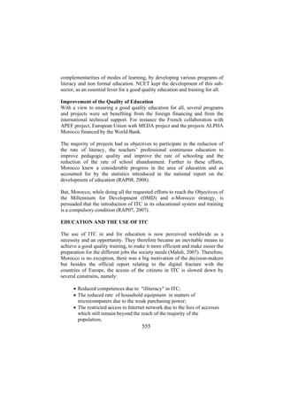complementarities of modes of learning, by developing various programs of
literacy and non formal education. NCET kept the development of this subsector, as an essential lever for a good quality education and training for all.
Improvement of the Quality of Education
With a view to ensuring a good quality education for all, several programs
and projects were set benefiting from the foreign financing and from the
international technical support. For instance the French collaboration with
APEF project, European Union with MEDA project and the projects ALPHA
Morocco financed by the World Bank.
The majority of projects had as objectives to participate in the reduction of
the rate of literacy, the teachers’ professional continuous education to
improve pedagogic quality and improve the rate of schooling and the
reduction of the rate of school abandonment. Further to these efforts,
Morocco knew a considerable progress in the area of education and as
accounted for by the statistics introduced in the national report on the
development of education (RAP08, 2008).
But, Morocco, while doing all the requested efforts to reach the Objectives of
the Millennium for Development (OMD) and e-Morocco strategy, is
persuaded that the introduction of ITC in its educational system and training
is a compulsory condition (RAP07, 2007).
EDUCATION AND THE USE OF ITC
The use of ITC in and for education is now perceived worldwide as a
necessity and an opportunity. They therefore became an inevitable means to
achieve a good quality training, to make it more efficient and make easier the
preparation for the different jobs the society needs (Mahdi, 2007). Therefore,
Morocco is no exception, there was a big motivation of the decision-makers
but besides the official report relating to the digital fracture with the
countries of Europe, the access of the citizens in ITC is slowed down by
several constrains, namely:
• Reduced competences due to "illiteracy" in ITC;
• The reduced rate of household equipment in matters of
microcomputers due to the weak purchasing power;
• The restricted access to Internet network due to the fees of accesses
which still remain beyond the reach of the majority of the
population;

555

 