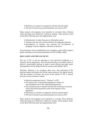 • Deficiency in contents in comparison with the national needs;
• The lack of incentive governmental policy for access to ITC.
Many projects and programs were launched to overcome these obstacles
while answering axes defined by e-Morocco strategy. These projects center
on the three following main and supplementary axes:
• Infrastructure: to make the access to information easier;
• Training: train the users of these facilities for pedagogic purposes;
• Development of contents: that concerns the development of
pedagogic contents adapted to education in Morocco.
Several projects were accomplished or are in progress, each of them targets a
public according to the structuring defined in CNET (TRI08, 2008).
EDUCATION AND THE USE OF ITC
The use of ITC in and for education is now perceived worldwide as a
necessity and an opportunity. They therefore became an inevitable means to
achieve a good quality training, to make it more efficient and make easier
the preparation for the different jobs the society needs (Mahdi, 2007).
Therefore, Morocco is no exception, there was a big motivation of the
decision-makers but besides the official report relating to the digital fracture
with the countries of Europe, the access of the citizens in ITC is slowed
down by several constrains, namely:
• Reduced competences due to "illiteracy" in ITC;
• The reduced rate of household equipment in matters of
microcomputers due to the weak purchasing power;
• The restricted access to Internet network due to the fees of accesses
which still remain beyond the reach of the majority of the
population;
• Deficiency in contents in comparison with the national needs;
• The lack of incentive governmental policy for access to ITC.
Many projects and programs were launched to overcome these obstacles
while answering axes defined by e-Morocco strategy. These projects center
on the three following main and supplementary axes:

556

 