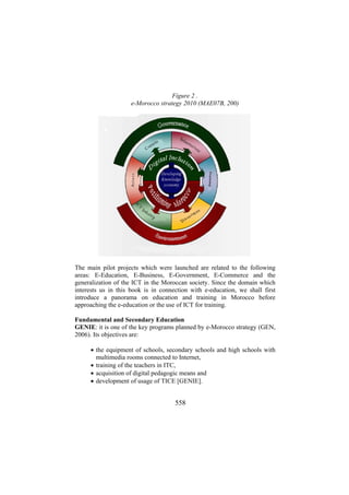 Figure 2 .
e-Morocco strategy 2010 (MAE07B, 200)

The main pilot projects which were launched are related to the following
areas: E-Education, E-Business, E-Government, E-Commerce and the
generalization of the ICT in the Moroccan society. Since the domain which
interests us in this book is in connection with e-education, we shall first
introduce a panorama on education and training in Morocco before
approaching the e-education or the use of ICT for training.
Fundamental and Secondary Education
GENIE: it is one of the key programs planned by e-Morocco strategy (GEN,
2006). Its objectives are:
• the equipment of schools, secondary schools and high schools with
multimedia rooms connected to Internet,
• training of the teachers in ITC,
• acquisition of digital pedagogic means and
• development of usage of TICE [GENIE].

558

 