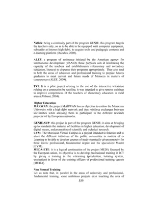Nafida: being a continuity part of the program GENIE, this program targets
the teachers only, so as to be able to be equipped with computer equipment,
subscribe at Internet high debit, to acquire tools and pedagogic contents and
e-learning platform (Ouzahra, 2008).
ALEF: a program of assistance initiated by the American agency for
international development (USAID), these purposes aim at reinforcing the
capacity of the teachers and establishments (elementary and secondary
education, literacy) to dispense their programs appropriately. They also tend
to help the areas of education and professional training to prepare futures
graduates to meet current and future needs of Morocco in matters of
competences (ALEF, 2009).
TVI: It is a pilot project relating to the use of the interactive television
relying on a connection by satellite; it was intended to give remote trainings
to improve competences of the teachers of elementary education in rural
areas (Abbassi, 2004).
Higher Education
MARWAN: the project MARWAN has as objective to endow the Moroccan
University with a high debit network and thus reinforce exchanges between
universities while allowing them to participate in the different research
projects led by Europeans networks.
GENIE-SUP: this project is part of the program GENIE; it aims at bringing
up to standards the material of facilities in higher education, development of
digital means, and promotion of scientific and technical research.
CVM: The Moroccan Virtual Campus is a project intended to federate and to
share the different initiatives of the public universities in matters of eLearning to be able to develop courses of study eventually given remotely for
three levels: professional, fundamental degree and the specialized Master
[CVM].
MEDA-ETE: it is a logical continuation of the project MEDA financed by
the European union, Its objective is to develop professional training in ICT
by giving a training in the e-learning (production, tutoring system,
evaluation) in favor of the training officers of professional training centers
[MEDA].
Non Formal Training
Let us note that, in parallel in the areas of university and professional,
fundamental training, some ambitious projects exist touching the area of

559

 