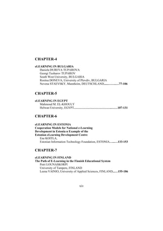 CHAPTER-4
eLEARNING IN BULGARIA
Daniela DUREVA TUPAROVA
Georgi Teoharov TUPAROV
South West University, BULGARIA
Rositsa DONEVA, University of Plovdiv, BULGARIA
Nevena STAEVSKY, Mannheim, DEUTSCHLAND......……..…77-106

CHAPTER-5
eLEARNING IN EGYPT
Mahmoud M. EL-KHOULY
Helwan University, EGYPT………………………………..……107-131

CHAPTER-6
eLEARNING IN ESTONIA
Cooperation Models for National e-Learning
Development in Estonia n Example of the
Estonian eLearning Development Centre
Ene KOITLA,
Estonian Information Technology Foundation, ESTONIA…...…133-153

CHAPTER-7
eLEARNING IN FINLAND
The Path of E-Learning in the Finnish Educational System
Petri LOUNASKORPI
University of Tampere, FINLAND
Leena VAINIO, University of Applied Sciences, FINLAND...…155-186

xiv

 