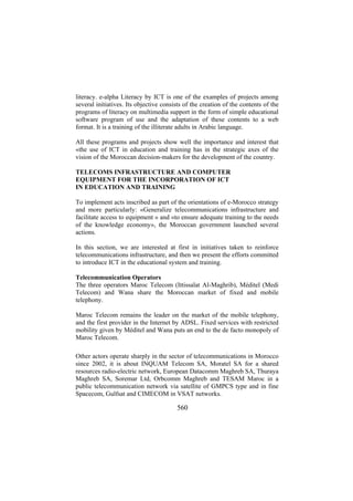 literacy. e-alpha Literacy by ICT is one of the examples of projects among
several initiatives. Its objective consists of the creation of the contents of the
programs of literacy on multimedia support in the form of simple educational
software program of use and the adaptation of these contents to a web
format. It is a training of the illiterate adults in Arabic language.
All these programs and projects show well the importance and interest that
«the use of ICT in education and training has in the strategic axes of the
vision of the Moroccan decision-makers for the development of the country.
TELECOMS INFRASTRUCTURE AND COMPUTER
EQUIPMENT FOR THE INCORPORATION OF ICT
IN EDUCATION AND TRAINING
To implement acts inscribed as part of the orientations of e-Morocco strategy
and more particularly: «Generalize telecommunications infrastructure and
facilitate access to equipment » and «to ensure adequate training to the needs
of the knowledge economy», the Moroccan government launched several
actions.
In this section, we are interested at first in initiatives taken to reinforce
telecommunications infrastructure, and then we present the efforts committed
to introduce ICT in the educational system and training.
Telecommunication Operators
The three operators Maroc Telecom (Ittissalat Al-Maghrib), Méditel (Medi
Telecom) and Wana share the Moroccan market of fixed and mobile
telephony.
Maroc Telecom remains the leader on the market of the mobile telephony,
and the first provider in the Internet by ADSL. Fixed services with restricted
mobility given by Méditel and Wana puts an end to the de facto monopoly of
Maroc Telecom.
Other actors operate sharply in the sector of telecommunications in Morocco
since 2002, it is about INQUAM Telecom SA, Moratel SA for a shared
resources radio-electric network, European Datacomm Maghreb SA, Thuraya
Maghreb SA, Soremar Ltd, Orbcomm Maghreb and TESAM Maroc in a
public telecommunication network via satellite of GMPCS type and in fine
Spacecom, Gulfsat and CIMECOM in VSAT networks.

560

 