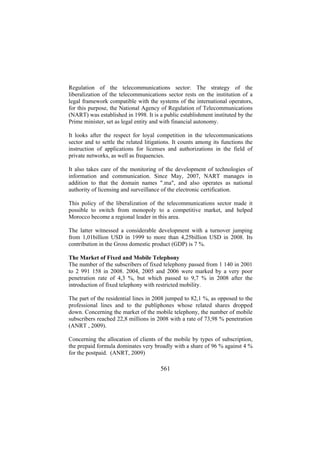 Regulation of the telecommunications sector: The strategy of the
liberalization of the telecommunications sector rests on the institution of a
legal framework compatible with the systems of the international operators,
for this purpose, the National Agency of Regulation of Telecommunications
(NART) was established in 1998. It is a public establishment instituted by the
Prime minister, set as legal entity and with financial autonomy.
It looks after the respect for loyal competition in the telecommunications
sector and to settle the related litigations. It counts among its functions the
instruction of applications for licenses and authorizations in the field of
private networks, as well as frequencies.
It also takes care of the monitoring of the development of technologies of
information and communication. Since May, 2007, NART manages in
addition to that the domain names ".ma", and also operates as national
authority of licensing and surveillance of the electronic certification.
This policy of the liberalization of the telecommunications sector made it
possible to switch from monopoly to a competitive market, and helped
Morocco become a regional leader in this area.
The latter witnessed a considerable development with a turnover jumping
from 1,01billion USD in 1999 to more than 4,25billion USD in 2008. Its
contribution in the Gross domestic product (GDP) is 7 %.
The Market of Fixed and Mobile Telephony
The number of the subscribers of fixed telephony passed from 1 140 in 2001
to 2 991 158 in 2008. 2004, 2005 and 2006 were marked by a very poor
penetration rate of 4,3 %, but which passed to 9,7 % in 2008 after the
introduction of fixed telephony with restricted mobility.
The part of the residential lines in 2008 jumped to 82,1 %, as opposed to the
professional lines and to the publiphones whose related shares dropped
down. Concerning the market of the mobile telephony, the number of mobile
subscribers reached 22,8 millions in 2008 with a rate of 73,98 % penetration
(ANRT , 2009).
Concerning the allocation of clients of the mobile by types of subscription,
the prepaid formula dominates very broadly with a share of 96 % against 4 %
for the postpaid. (ANRT, 2009)

561

 