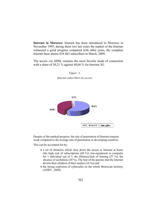 Internet in Morocco: Internet has been introduced in Morocco in
November 1995, during these two last years the market of the Internet
witnessed a good progress compared with other years, the complete
Internet base attains 834 463 subscribers in March, 2009.
The access via ADSL remains the most favorite mode of connection
with a share of 58,21 % against 40,66 % for Internet 3G.
Figure 3.
Internet subscribers by access

Despite of the marked progress, the rate of penetration of Internet remains
weak compared to the average rate of penetration in developing countries.
This can be accounted for by:
• a set of obstacles which slow down the access to Internet at home
(the high cost of subscriptions (60 %), non-equipment in computer
for 1 individual out of 3, the illiteracy/lack of training (27 %), the
absence of usefulness (20 %), The fear of the parents that the Internet
diverts their children of their studies (10 %)) and
• the strong explosion of cybercafes on the whole Moroccan territory
(ANRT , 2009).

562

 
