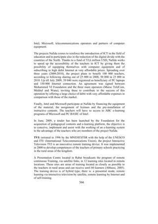 Intel; Microsoft; telecommunications operators and partners of computer
equipment.
The projects Nafida comes to reinforce the introduction of ICT in the field of
education and to participate also in the reduction of the digital divide with the
countries of the North. Thanks to a fund of 53,6 million USD, Nafida works
to speed up the accessibility of the teachers in ICT by giving them the
possibility of equipping themselves with computer equipment and of
subscribing in high debit Internet at very affordable prices. Spreading over
three years (2008-2010), the project plans to benefit 100 000 teachers,
according to following sharing out of 25 000 in 2008, 50 000 in 25 000 in
2010. Up till July 2009, 39 040 were registered as beneficiary of PC laptops
and 150 000 Internet connection. An agreement was signed between
Mohammed VI Foundation and the three main operators (Maroc TeleCom,
Méditel and Wana), inviting these to contribute to the success of this
operation by offering a large choice of debit with very affordable expenses in
comparison with those of the market.
Finally, Intel and Microsoft participate at Nafida by financing the equipment
of the material, the assignment of licenses and the pre-installation of
instructive contents. The teachers will have so access to ABC e-learning
programs of Microsoft and PC BASIC of Intel.
In June, 2009, a tender has been launched by the Foundation for the
acquisition of pedagogical contents and e-learning platform, the objective is
to conceive, implement and assist with the working of an e-learning system
to the advantage of the teachers who are members of the project Nafida.
TVI: initiated in 1996 by the MNEHESTSR with the help of the UNESCO
and ITU (International Telecommunications Union), the project Interactive
Television TVI is an innovative remote training device. It was implemented
in 2000 to develop competences of the teachers of primary schools practicing
in the rural areas of the kingdom.
A Presentation Centre located in Rabat broadcasts the program of remote
continuous Training, via satellite links, in 12 learning sites located in remote
locations. These sites are areas of training located as closely as possible to
the teachers in rural areas and can receive until 60 learners (Abbassi, 2005).
The training device is of hybrid type, there is: a presential mode, remote
learning via interactive television by satellite, remote learning by Internet and
of self-training.

566

 