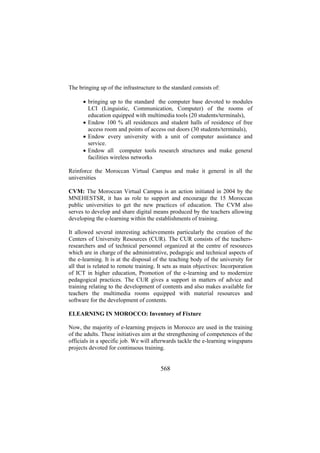 The bringing up of the infrastructure to the standard consists of:
• bringing up to the standard the computer base devoted to modules
LCI (Linguistic, Communication, Computer) of the rooms of
education equipped with multimedia tools (20 students/terminals),
• Endow 100 % all residences and student halls of residence of free
access room and points of access out doors (30 students/terminals),
• Endow every university with a unit of computer assistance and
service.
• Endow all computer tools research structures and make general
facilities wireless networks
Reinforce the Moroccan Virtual Campus and make it general in all the
universities
CVM: The Moroccan Virtual Campus is an action initiated in 2004 by the
MNEHESTSR, it has as role to support and encourage the 15 Moroccan
public universities to get the new practices of education. The CVM also
serves to develop and share digital means produced by the teachers allowing
developing the e-learning within the establishments of training.
It allowed several interesting achievements particularly the creation of the
Centers of University Resources (CUR). The CUR consists of the teachersresearchers and of technical personnel organized at the centre of resources
which are in charge of the administrative, pedagogic and technical aspects of
the e-learning. It is at the disposal of the teaching body of the university for
all that is related to remote training. It sets as main objectives: Incorporation
of ICT in higher education, Promotion of the e-learning and to modernize
pedagogical practices. The CUR gives a support in matters of advice and
training relating to the development of contents and also makes available for
teachers the multimedia rooms equipped with material resources and
software for the development of contents.
ELEARNING IN MOROCCO: Inventory of Fixture
Now, the majority of e-learning projects in Morocco are used in the training
of the adults. These initiatives aim at the strengthening of competences of the
officials in a specific job. We will afterwards tackle the e-learning wingspans
projects devoted for continuous training.

568

 