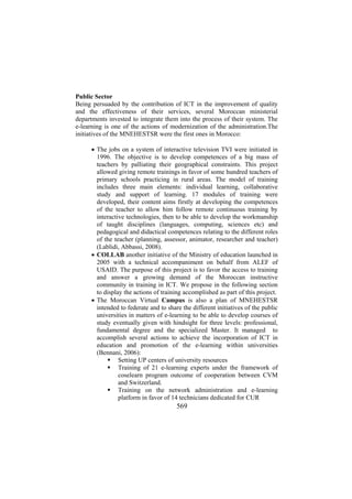 Public Sector
Being persuaded by the contribution of ICT in the improvement of quality
and the effectiveness of their services, several Moroccan ministerial
departments invested to integrate them into the process of their system. The
e-learning is one of the actions of modernization of the administration.The
initiatives of the MNEHESTSR were the first ones in Morocco:
• The jobs on a system of interactive television TVI were initiated in
1996. The objective is to develop competences of a big mass of
teachers by palliating their geographical constraints. This project
allowed giving remote trainings in favor of some hundred teachers of
primary schools practicing in rural areas. The model of training
includes three main elements: individual learning, collaborative
study and support of learning. 17 modules of training were
developed, their content aims firstly at developing the competences
of the teacher to allow him follow remote continuous training by
interactive technologies, then to be able to develop the workmanship
of taught disciplines (languages, computing, sciences etc) and
pedagogical and didactical competences relating to the different roles
of the teacher (planning, assessor, animator, researcher and teacher)
(Lablidi, Abbassi, 2008).
• COLLAB another initiative of the Ministry of education launched in
2005 with a technical accompaniment on behalf from ALEF of
USAID. The purpose of this project is to favor the access to training
and answer a growing demand of the Moroccan instructive
community in training in ICT. We propose in the following section
to display the actions of training accomplished as part of this project.
• The Moroccan Virtual Campus is also a plan of MNEHESTSR
intended to federate and to share the different initiatives of the public
universities in matters of e-learning to be able to develop courses of
study eventually given with hindsight for three levels: professional,
fundamental degree and the specialized Master. It managed to
accomplish several actions to achieve the incorporation of ICT in
education and promotion of the e-learning within universities
(Bennani, 2006):
Setting UP centers of university resources
Training of 21 e-learning experts under the framework of
coselearn program outcome of cooperation between CVM
and Switzerland.
Training on the network administration and e-learning
platform in favor of 14 technicians dedicated for CUR

569

 