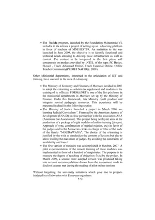 • The Nafida program, launched by the Foundation Mohammed VI,
includes in its actions a project of setting up an e-learning platform
in favor of teachers of MNEHESTSR. An invitation to bid was
launched in June 2009, the objective is to identify functional and
technical needs allowing to develop basic infrastructure as well as
content. The content to be integrated in the first phase will
concentrate on product provided by INTEL of the type: PC Basics,
Skoool , Teach Advanced Online, Teach Essential Online, Online
Teacher Community(PROJET NAFID@, 2008).
Other Ministerial departments, interested in the articulation of ICT and
training, have invested in the area of e-learning:
• The Ministry of Economy and Finances of Morocco decided in 2003
to adopt the e-learning as solution to supplement and modernize the
training of its officials. FORM@NET is one of the first platforms in
the ministerial departments in Morocco set up by the Ministry of
Finance. Under this framework, this Ministry could produce and
integrate several pedagogic resources. This experience will be
presented in detail in the following section
• The Ministry of Justice launched a project in March 2006 «elearning Judicial Curriculum ". Financed by the American Agency of
development (USAID) in close partnership with the association ABA
(American Bar Association). This project being deployed, aims at the
production of a package of eight modules of online training (descent,
Approach of type, confirmation of marital relation, etc) in favor of
the judges and to the Moroccan clerks in charge of files of the code
of the family "MOUDAWANA". The choice of the e-learning is
justified by the wish to standardize the contents of lessons but also to
allow training the maximum of judges’ by avoiding the constraints of
availability and travel.
• The first version of modules was accomplished in October, 2007. A
pilot experimentation of the remote training of these modules was
implemented in favor of a hundred of magistrates. The purpose is to
measure the degree of reaching of objectives fixed by the project. In
March 2009, a second more adapted version was produced taking
into account recommendations drawn from the assessment made to
disclose lacunas met during the making of pilot online sessions
Without forgetting, the university initiatives which gave rise to projects
initiated in collaboration with European organisms:

570

 