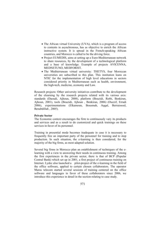 • The African virtual University (UVA), which is a program of access
to contents in asynchronous, has as objective to enrich the African
instructive system. It is spread in the French-speaking African
countries, and Morocco is called to be the driving force.
• Project EUMEDIS, aims at setting up a Euro-Mediterranean network
to share resources, by the development of a technological platform
and a base of knowledge. Example of projects AVICENNA,
MEDNETUNO, MEDFORIST.
• The Mediterranean virtual university: THETYS, four Moroccan
universities are subscribed to this plan. This institution leans on
NTIC for the implementation of high level educations in sectors
considered priority in Mediterranean such as health, environment,
the high-tech, medicine, economy and Law.
Research projects: Other university initiatives contribute to the development
of the elearning by the research projects related with its various axis:
standards (Daoudi, Ajhoun, 2008), platform (Bouzidi, Retbi, Benkiran,
Ajhoun, 2001), tools (Bouzidi, Ajhoun , Benkiran, 2006) (Ouzzif, Erradi
2006), experimentations (Elkamoun, Bousmah, Aqqal, Berraissoul,
Benabdillah , 2005).
Private Sector
The Economic context encourages the firm to continuously vary its products
and services and as a result to do customized and quick trainings on these
services in favor of its personnel.
Training in presential mode becomes inadequate in case it is necessary to
frequently free an important party of the personnel for training and to stop
production. In such situation, the e-learning is then considered, for the
majority of the big firms, as most adapted solution.
Several big firms in Morocco plan an establishment of techniques of the elearning with a view to answering their needs in continuous training. Among
the first experiences in the private sector, there is that of BCP (Popular
Central Bank) which set up in 2001, a first project of continuous training on
Internet. Lydec also launched a pilot-project of the e-learning in the field of
the office software, applied to certain chosen collaborators. The operator
Maroc telecom started several sessions of training centered on the office
software and languages in favor of these collaborators since 2006, we
introduce this experience in detail in the section relating to case study.

571

 