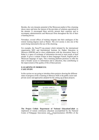 Besides, the very dynamic potential of the Moroccan market of the e-learning
shows more and more the interest of the providers of solutions specialized in
the domain. It encouraged them actively present their expertise and to
accompany administrations and Moroccan firms throughout the life of their
e-learning device.
Nowadays, several offices of training integrate into their catalogues of the
remote training degrees such as Master. The civil society is also one of the
actors being interested in the use of the elearning.
For example, the NassrTV.org project which initiated by the international
organization SIFE and International Institute for Higher Education in
Morocco (IIHEM) and in close collaboration with the association Nassr of
Rabat is a space of exchange of information devoted to meet needs of deaf
people. It gives a content written in three languages French, English and in
Moroccan language of signs. This e-learning platform promises to offer the
deaf a broader access to information and to education, thus contributing to
the improvement of the quality of life of these persons
E-LEARNING IN MOROCCO:
CASE STUDY
In this section we are going to introduce three projects showing the different
states of progress of the e-learning in Morocco both in the public sector and
private sector and approaches adopted for the setting up of these projects.

The Project Collab: Department of National EducationCollab an
implement of remote continuous education accomplished by the National
Centre of Pedagogic Innovations and
Experimentation (NCPIE) of the

572

 