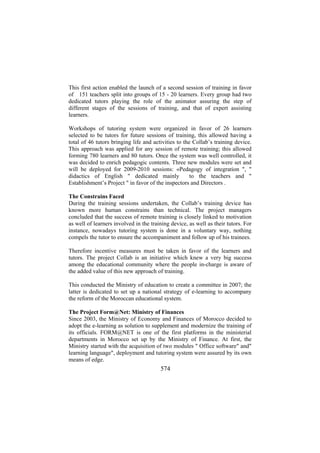 This first action enabled the launch of a second session of training in favor
of 151 teachers split into groups of 15 - 20 learners. Every group had two
dedicated tutors playing the role of the animator assuring the step of
different stages of the sessions of training, and that of expert assisting
learners.
Workshops of tutoring system were organized in favor of 26 learners
selected to be tutors for future sessions of training, this allowed having a
total of 46 tutors bringing life and activities to the Collab’s training device.
This approach was applied for any session of remote training; this allowed
forming 780 learners and 80 tutors. Once the system was well controlled, it
was decided to enrich pedagogic contents. Three new modules were set and
will be deployed for 2009-2010 sessions: «Pedagogy of integration ", "
to the teachers and "
didactics of English " dedicated mainly
Establishment’s Project " in favor of the inspectors and Directors .
The Constrains Faced
During the training sessions undertaken, the Collab’s training device has
known more human constrains than technical. The project managers
concluded that the success of remote training is closely linked to motivation
as well of learners involved in the training device, as well as their tutors. For
instance, nowadays tutoring system is done in a voluntary way, nothing
compels the tutor to ensure the accompaniment and follow up of his trainees.
Therefore incentive measures must be taken in favor of the learners and
tutors. The project Collab is an initiative which knew a very big success
among the educational community where the people in-charge is aware of
the added value of this new approach of training.
This conducted the Ministry of education to create a committee in 2007; the
latter is dedicated to set up a national strategy of e-learning to accompany
the reform of the Moroccan educational system.
The Project Form@Net: Ministry of Finances
Since 2003, the Ministry of Economy and Finances of Morocco decided to
adopt the e-learning as solution to supplement and modernize the training of
its officials. FORM@NET is one of the first platforms in the ministerial
departments in Morocco set up by the Ministry of Finance. At first, the
Ministry started with the acquisition of two modules " Office software" and"
learning language", deployment and tutoring system were assured by its own
means of edge.

574

 