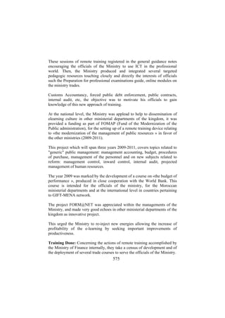These sessions of remote training registered in the general guidance notes
encouraging the officials of the Ministry to use ICT in the professional
world. Then, the Ministry produced and integrated several targeted
pedagogic resources touching closely and directly the interests of officials
such the Preparation for professional examinations guide, online modules on
the ministry trades.
Customs Accountancy, forced public debt enforcement, public contracts,
internal audit, etc, the objective was to motivate his officials to gain
knowledge of this new approach of training.
At the national level, the Ministry was applead to help to dissemination of
elearning culture in other ministerial departments of the kingdom, it was
provided a funding as part of FOMAP (Fund of the Modernization of the
Public administration), for the setting up of a remote training device relating
to «the modernization of the management of public resources » in favor of
the other ministries (2009-2011).
This project which will span three years 2009-2011, covers topics related to
"generic" public management: management accounting, budget, procedures
of purchase, management of the personnel and on new subjects related to
reform: management control, inward control, internal audit, projected
management of human resources.
The year 2009 was marked by the development of a course on «the budget of
performance », produced in close cooperation with the World Bank. This
course is intended for the officials of the ministry, for the Moroccan
ministerial departments and at the international level in countries pertaining
to GIFT-MENA network.
The project FORM@NET was appreciated within the managements of the
Ministry, and made very good echoes in other ministerial departments of the
kingdom as innovative project.
This urged the Ministry to re-inject new energies allowing the increase of
profitability of the e-learning by seeking important improvements of
productiveness.
Training Done: Concerning the actions of remote training accomplished by
the Ministry of Finance internally, they take a census of development and of
the deployment of several trade courses to serve the officials of the Ministry.

575

 