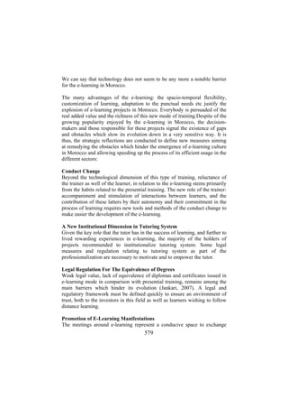 We can say that technology does not seem to be any more a notable barrier
for the e-learning in Morocco.
The many advantages of the e-learning: the spacio-temporal flexibility,
customization of learning, adaptation to the punctual needs etc justify the
explosion of e-learning projects in Morocco. Everybody is persuaded of the
real added value and the richness of this new mode of training.Despite of the
growing popularity enjoyed by the e-learning in Morocco, the decisionmakers and those responsible for these projects signal the existence of gaps
and obstacles which slow its evolution down in a very sensitive way. It is
thus, the strategic reflections are conducted to define new measures aiming
at remedying the obstacles which hinder the emergence of e-learning culture
in Morocco and allowing speeding up the process of its efficient usage in the
different sectors:
Conduct Change
Beyond the technological dimension of this type of training, reluctance of
the trainer as well of the learner, in relation to the e-learning stems primarily
from the habits related to the presential training. The new role of the trainer:
accompaniment and stimulation of interactions between learners, and the
contribution of these latters by their autonomy and their commitment in the
process of learning requires new tools and methods of the conduct change to
make easier the development of the e-learning.
A New Institutional Dimension in Tutoring System
Given the key role that the tutor has in the success of learning, and further to
lived rewarding experiences in e-learning, the majority of the holders of
projects recommended to institutionalize tutoring system. Some legal
measures and regulation relating to tutoring system as part of the
professionalization are necessary to motivate and to empower the tutor.
Legal Regulation For The Equivalence of Degrees
Weak legal value, lack of equivalence of diplomas and certificates issued in
e-learning mode in comparison with presential training, remains among the
main barriers which hinder its evolution (Jankari, 2007). A legal and
regulatory framework must be defined quickly to ensure an environment of
trust, both to the investors in this field as well as learners wishing to follow
distance learning.
Promotion of E-Learning Manifestations
The meetings around e-learning represent a conducive space to exchange

579

 