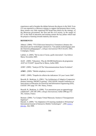 experiences and to broaden the debate between the players in the field. Even
if it was reported in e-Morocco strategy to support and promote these events,
these remain very little organized.The broad lines drawn by the strategy, of
the Moroccan government, the firm and the civil society, to the usages of
ICT in the field of education and training remain the key pillars which lead
the projects e-learning towards maturity and success.
REFERENCES
Abbassi. (2004). "TVI (Télévision Interactive): Formation à distance des
éducateurs par les technologies interactives. 'Une palette technologique pour
des fonctions pédagogiques", colloque international TICE Octobre 2004,
Compiègne, France.
Lablidi, A. (2005). "De la craie à l’écran, quelle innovation", Top Edition
Maroc Novembre 2005.
ALEF. (2009). "Education : Plus de 268.000 bénéficiaires du programme
ALEF de l'USAID" Ajourd’hui le Maroc, Juillet 2009.
ANRT (2009). "Analyze Of The Telecommunications Sector Evolution".
ANRT. (2009). "Mobile telephony in morocco".
ANRT. (2009). "Enquête de collecte des indicateurs TIC pour l’année 2008".
Bouzidi, R., Benkiran, A. (2001). "An Architecture of Adaptive Cooperative
distance learning, SMART-Learning" 12th EAEEIE Annual Conference on
Innovations in Education for Electrical and Information Engineering (EIE),
EAEEIE 2001 page 181-186. Nancy, France.
Bouzidi, R., Benkiran, A. (2006). "Les annotations pour un apprentissage
collaboratif", JOCAIR’2006, colloque International, Juillet 2006 pp.372382, Amiens, France.
Bennani. (2006). "Le Campus Virtuel Marocain, Soutien à l’Enseignement
Supérieur".
Daoudi, A. (2008). "An Adaptation of E-learning standards to M-learning"
International Journal of Interactive Mobile Technologies" - iJIM, www.ijim.org , July 2008.

580

 