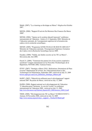 Mahdi. (2007). "Le e-learning se développe au Maroc"–Magharebia Octobre
2007 .
MEF08. (2008). "Rapport D’activite Du Ministere Des Finances Du Maroc
2008".
MEN04. (2004). "Aperçu sur le système éducatif marocain" conférence
internationale de l’éducation : Genève 8-11 Septembre 2004. Ministère de
l’éducation nationale, de l’enseignement supérieur de la formation des
cadres et de la recherche scientifiques .
MEN09. (2009). "Programme GENIE FEUILLE DE ROUTE 2009-2013"
Ministère de l’Education nationale, l’Enseignement Supérieur, Formation
des Cadres et de la Recherche Scientifique Janvier 2009.
Ouzahra. (2008). "Nafida, une fenêtre ouverte sur les TIC au Maroc",
thot.cursus.edu, Juin 2008.
Ouzzif, E. (2006). "Traitement des pannes lors d’une session coopérative
synchrone" Congrès international sur les Nouvelles TEchnnologies de la
Répartition, NOTERE 2006, Toulouse France.
PTT07. (2007). "Stratégie e-Maroc 2010 : Réalisations, Orientations & Plans
d’action" Département de la Poste, des Télécommunications et des
Technologies de l'Information, Septembre 2007, retrieved on July 25, 2009
hwww.septi.gov.ma/Livre_Référence_Stratégie_eMaroc.pdf
RAP07. (2007). "Objectifs du millénaire pour le développement" rapport
national 2007. Royaume du Maroc, retrieved on July 13, 2009
RAP08. (2008). Rapport national sur le développement de l’éducation
"L’éducation pour l’inclusion : la voie de l’avenir" la conférence
internationale de l’éducation 2008 : retrieved on July 13, 2009
http://www.ibe.unesco.org/National_Reports/ICE_2008/morocco_NR08_fr.pdf

TRI08. (2008). "Développement des TIC au Maroc" EUMED EVENT 2.
Amman, 04 Novembre 2008, retrieved on July 10, 2009
http://www.terena.org/activities/...support/.../Tricha-EUMed2.pdf

582

 