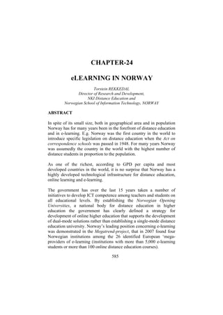CHAPTER-24
eLEARNING IN NORWAY
Torstein REKKEDAL
Director of Research and Development,
NKI Distance Education and
Norwegian School of Information Technology, NORWAY

ABSTRACT
In spite of its small size, both in geographical area and in population
Norway has for many years been in the forefront of distance education
and in e-learning. E.g. Norway was the first country in the world to
introduce specific legislation on distance education when the Act on
correspondence schools was passed in 1948. For many years Norway
was assumedly the country in the world with the highest number of
distance students in proportion to the population.
As one of the richest, according to GPD per capita and most
developed countries in the world, it is no surprise that Norway has a
highly developed technological infrastructure for distance education,
online learning and e-learning.
The government has over the last 15 years taken a number of
initiatives to develop ICT competence among teachers and students on
all educational levels. By establishing the Norwegian Opening
Universities, a national body for distance education in higher
education the government has clearly defined a strategy for
development of online higher education that supports the development
of dual-mode solutions rather than establishing a single-mode distance
education university. Norway’s leading position concerning e-learning
was demonstrated in the Megatrend-project, that in 2007 found four
Norwegian institutions among the 26 identified European ‘megaproviders of e-learning (institutions with more than 5,000 e-learning
students or more than 100 online distance education courses).
585

 