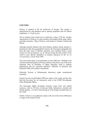 COUNTRY
Norway is situated in the far north-west of Europe. The country is
characterized by long distances and is sparsely populated with 4.8 million
inhabitants, i.e. 15 per sq. km.
The air distance from south-west to north-east is about 1750 km. Another
characteristic of Norway is a long coastline with lengthy fjords, deep valleys
and high mountains. Map of Norway with borders to Sweden, Finland and
Russia.
Although research indicates that most distance students choose distance elearning for other than geographical reasons, the Norwegian topography has
been the main cause of distance education and e-learning being a great
concern for the government, e.g. by Norway being the first country in the
world to pass specific legislation on distance education by the Act on
correspondence schools from 1948.
The recent white paper to the parliament of June 2009 says: “Related to the
scattered settlement pattern of Norway distance education is one of the most
important form of flexibility of higher education, both in ordinary
programmes and for continued education” (Ministry of Research and
Education 2009, p.82 (author’s translation).
Politically Norway is Parliamentary democracy under constitutional
monarchy.
Norway has the second highest GPD per capita in the world, and has also
held the first place for six consecutive years in the UNDP Development
Index (Wikipedia 2009a).
The Norwegian highly developed economy comes from rich natural
resources, such as off shore oil and gas fields, hydropower, minerals and
fishing industry, as well as from having on of the largest merchant fleets in
the world.
Further, Norway is an egalitarian country with one of the lowest differences
in wages in the western world.

586

 