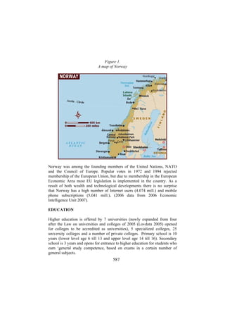 Figure 1.
A map of Norway

Norway was among the founding members of the United Nations, NATO
and the Council of Europe. Popular votes in 1972 and 1994 rejected
membership of the European Union, but due to membership in the European
Economic Area most EU legislation is implemented in the country. As a
result of both wealth and technological developments there is no surprise
that Norway has a high number of Internet users (4.074 mill.) and mobile
phone subscriptions (5,041 mill.), (2006 data from 2006 Economic
Intelligence Unit 2007).
EDUCATION
Higher education is offered by 7 universities (newly expanded from four
after the Law on universities and colleges of 2005 (Lovdata 2005) opened
for colleges to be accredited as universities), 5 specialized colleges, 25
university colleges and a number of private colleges. Primary school is 10
years (lower level age 6 till 13 and upper level age 14 till 16). Secondary
school is 3 years and opens for entrance to higher education for students who
earn ‘general study competence, based on exams in a certain number of
general subjects.

587

 