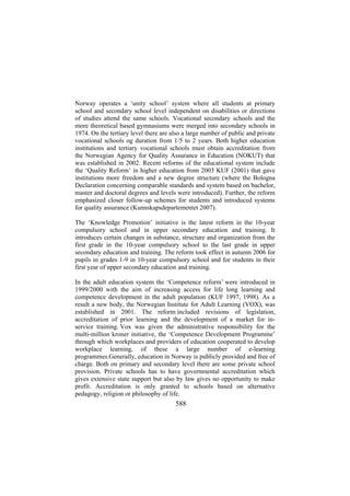 Norway operates a ‘unity school’ system where all students at primary
school and secondary school level independent on disabilities or directions
of studies attend the same schools. Vocational secondary schools and the
more theoretical based gymnasiums were merged into secondary schools in
1974. On the tertiary level there are also a large number of public and private
vocational schools og duration from 1/5 to 2 years. Both higher education
institutions and tertiary vocational schools must obtain accreditation from
the Norwegian Agency for Quality Assurance in Education (NOKUT) that
was established in 2002. Recent reforms of the educational system include
the ‘Quality Reform’ in higher education from 2003 KUF (2001) that gave
institutions more freedom and a new degree structure (where the Bologna
Declaration concerning comparable standards and system based on bachelor,
master and doctoral degrees and levels were introduced). Further, the reform
emphasized closer follow-up schemes for students and introduced systems
for quality assurance (Kunnskapsdepartementet 2007).
The ‘Knowledge Promotion’ initiative is the latest reform in the 10-year
compulsory school and in upper secondary education and training. It
introduces certain changes in substance, structure and organization from the
first grade in the 10-year compulsory school to the last grade in upper
secondary education and training. The reform took effect in autumn 2006 for
pupils in grades 1-9 in 10-year compulsory school and for students in their
first year of upper secondary education and training.
In the adult education system the ‘Competence reform’ were introduced in
1999/2000 with the aim of increasing access for life long learning and
competence development in the adult population (KUF 1997, 1998). As a
result a new body, the Norwegian Institute for Adult Learning (VOX), was
established in 2001. The reform included revisions of legislation,
accreditation of prior learning and the development of a market for inservice training. Vox was given the administrative responsibility for the
multi-million kroner initiative, the ‘Competence Development Programme’
through which workplaces and providers of education cooperated to develop
workplace learning, of these a large number of e-learning
programmes.Generally, education in Norway is publicly provided and free of
charge. Both on primary and secondary level there are some private school
provision. Private schools has to have governmental accreditation which
gives extensive state support but also by law gives no opportunity to make
profit. Accreditation is only granted to schools based on alternative
pedagogy, religion or philosophy of life.

588

 