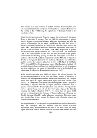 This resulted in a large increase in student numbers. According to Karow
(1977) in an international survey on private distance education Norway was
the country in the world having the highest rate of distance students in the
population (5%).
Since then the governmental financial support has continuously decreased
down to less than 10 percent. This has had the consequence of student
number in non-governmental distance education institutions and also the
number of institutions has decreased considerably. In 2000 there were 12
distance education institutions accredited and receiving state support. Of
these, NKI (Norwegian Competence Institute) represented more than 50
percent of the activities in the sector (SSB 2009). Regulation of private
distance education was placed under the ‘Adult Education Law’ from 1993.
One of the consequences of this was that the institutions were granted
responsibility for teaching quality and that the Norwegian Association of
Distance Education (NADE) in cooperation with the Ministry of Education
developed its ‘Quality Standards for Distance Education’, one of the first
quality systems for distance education in the world (Ljoså & Rekkedal
1993). Spring 2009 the Storting passed a new Adult Education Act that will
terminate financial support based on teaching activities in private distance
teaching institutions, but opens for financial support for technological and
pedagogical development (Kunnskapsdepartementet 2009).
While distance education until 1990 was an area for private initiative, the
Norwegian government in recent years has taken a number of initiatives to
stimulate the development of distance education at universities and colleges.
Based on a report on ‘higher education on higher education towards 20002010 (KUF 1988) and a white paper to the Storting (KUF 1989) a project on
establishing a national network of higher education institutions with a
specific responsibility for distance education were initiated. To organize the
work a special body was set up, the Norwegian Agency for Flexible
Learning in Higher Education (SOFF). For more than ten years SOFF
worked on stimulating the development of distance education, e-learning and
flexible learning offered by higher education institutions. The main means
were to distribute project money for distance and e-learning course and
programme development.
The Confederation of Norwegian Enterprise (NHO), the main representative
body for employers was not satisfied with the higher education
institutions’ ability to contribute to the need of the work force for taking
higher education courses through distance education and flexible part-time

590

 