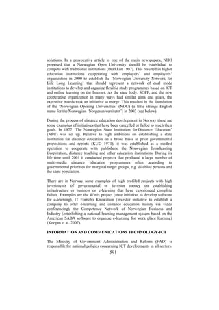 solutions. In a provocative article in one of the main newspapers, NHO
proposed that a Norwegian Open University should be established to
compete with traditional institutions (Brækken 1997). This resulted in higher
education institutions cooperating with employers’ and employees’
organization in 2000 to establish the ‘Norwegian University Network for
Life Long Learning’ that should represent a network of dual mode
institutions to develop and organize flexible study programmes based on ICT
and online learning on the Internet. As the state body, SOFF, and the new
cooperative organization in many ways had similar aims and goals, the
executive boards took an initiative to merge. This resulted in the foundation
of the ‘Norwegian Opening Universities’ (NOU) (a little strange English
name for the Norwegian ‘Norgesuniversitetet’) in 2003 (see below).
During the process of distance education development in Norway there are
some examples of initiatives that have been cancelled or failed to reach their
goals. In 1977 ‘The Norwegian State Institution for Distance Education’
(NFU) was set up. Relative to high ambitions on establishing a state
institution for distance education on a broad basis in prior governmental
propositions and reports (KUD 1971), it was established as a modest
operation to cooperate with publishers, the Norwegian Broadcasting
Corporation, distance teaching and other education institutions. During its
life time until 2001 it conducted projects that produced a large number of
multi-media distance education programmes often according to
governmental priorities for marginal target groups, e.g. disabled persons and
the sámi population.
There are in Norway some examples of high profiled projects with high
investments of governmental or investor money on establishing
infrastructure or business on e-learning that have experienced complete
failure. Examples are the Winix project (state initiative to develop software
for e-learning), IT Fornebo Knowation (investor initiative to establish a
company to offer e-learning and distance education mainly via video
conferencing), the Competence Network of Norwegian Business and
Industry (establishing a national learning management system based on the
American SABA software to organize e-learning for work place learning)
(Keegan et al. 2007).
INFORMATION AND COMMUNICATIONS TECHNOLOGY-ICT
The Ministry of Government Administration and Reform (FAD) is
responsible for national policies concerning ICT developments in all sectors.

591

 