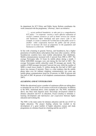 Its department for ICT Policy and Public Sector Reform coordinates the
work connected with the programme, ‘eNorway’, that is an initiative:
“… across political boundaries, to take part in a comprehensive
ICT policy – to cooperate –secures a more effective utilisation of
society's common resources as well as better services for citizens
and businesses. Open standards and open source code is one
example; to create a common ICT architecture in the public sector is
another –while cooperation between the public and the private
sector to increase the level of competence in the population and
businesses is a third one.” (FAD 2009)
In line with e-learning in general, Norway, and Scandinavia, has a higher
penetration of mobile phone subscriptions than most other countries. All the
Scandinavian countries have more mobile subscriptions than inhabitants.
Mobile communications increased with 21 percent from 2006 to 2007. The
average Norwegian talks 2.4 hours by mobile phone during a month. 3
billion SMS/MMS messages were sent during the first half of 2007. The
average Norwegian mobile subscriber sends 99 messages per month. The
number of SMS messages increased 5 percent last year, while the number of
MMS is much lower (totally 51 million during the first half of 2007) and
shows less increase (2 percent). There is a clear tendency that the mobile
phone takes over for ordinary telephone communication; two years ago
mobile phone communication stood for 28 percent, in 2006 38 percent and
first half of 2007 46 percent of all telephone communications (Aftenposten
2007).
eLEARNING AND ICT INTEGRATION
Within the educational sector a number of continuous efforts are taking place
to stimulate the use of ICT in all sectors at all levels of education. In addition
to the NOU, mentioned above, some examples are: The NOU, mentioned
above, has three main function areas: Knowledge development related to
distance education and ICT in education, Project funding to stimulate elearning development and Information and cooperation between higher
education and working life.
The NOU is the main centre for distance education and the use of ICT in
higher education. The project funding scheme has resulted in the
development of a great number of higher education courses and study
programmes at a distance based on e-learning and the use of ICT.

592

 