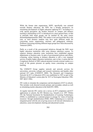 While the former state organization, SOFF, specifically was oriented
towards distance education, the NOU has a broader perspective on
stimulating development of higher education applying ICT. According to a
wide spread perception, the borders between on campus and distance
teaching is diminishing as ICT is introduced on a more general basis, so that
in principle both target groups can be reached by the same course
(Kunnskapsdepartementet 2009). This author is not convinced that this is the
case, as most distance students may have quite different needs for
concerning course organization, structure and pedagogical solutions.
Problems concerning teaching different target groups have been discussed by
Tønneson (2005).
Partly as a result of the governmental initiatives through the NOU most
higher education institutions offer some distance education courses. To
organize distance education some institutions have established separate
departments or business units. In spite of governmental policies and efforts,
e-learning, online learning or distance education is still a very marginal
activity of public higher education institutions, and, in fact, it seems that the
Competence Reform of 2003 reduced attention towards external studies as a
result of the greater pressure on quality issues concerning on campus
teaching.
The UNINETT Group supplies network and network services for
universities, university colleges and research institutions and handles other
national ICT tasks (UNINETT 2009). The Research and Competence
Network for ICT in Education (ITU) was established in 1997 as part of the
Ministry of Education’s action plan for ‘ICT in Norwegian Education 1996999” (KUF 1996).
ITU works to stimulate the competence and development of ICT in schools.
This includes work directed towards primary and secondary schools as well
as stimulating teacher education in the field (ITU 2009).
At regular intervals ITU carries out a survey on ICT competence and ICT
applications in schools, the ITU Monitor (e.g. Arnseth et al. 1997. Within
ITU the National Secretariat for Standardization of Learning Technologies
(NSSL) is established as a national project to arrange for ‘reuse of learning
resources’ through standardization (NSSL 2009). Utdanning.no is a national
integrated portal with the aim of giving access to all relevant information on
education, career development, learning and educational system.

593

 