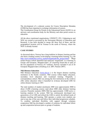 The development of a coherent system for Course Description Metadata
(CDM) has been important to exchange information of courses.
The Coordination Group for Portals in the Educational Sector (SANU) is an
advisory and coordination body for the Ministry and other portal owners in
education.
All the above mentioned organizations, UNINETT, ITU, Utdanning.no and
NOU are owned or governed by the Norwegian Ministry of Education and
Research. It has been decided to merge the three first of these, and the
geographical location will be Tromsø in the north of Norway, where the
NOU is already located.
CASE STUDIES
As discussed above, Norway has a long tradition in distance learning and has
also been a leading country in developing e-learning/online learning. E.g. the
http://www.nettskolen.com/in_english/megatrends/the_project.html) Mega
trends Project (which identified and analyzed ‘megatrends’ in e-learning in
Europe and European ‘Megaproviders’ of e-learning found that in spite of
the low population of Norway (4.7 million), Norway included 4 out of 26
European Megaproviders (Arneberg et al. 2007, Paulsen 2007).
NKI Distance Education
NKI Distance Education (www.nki.no ) is the largest distance teaching
institution in the Nordic countries. NKI courses within higher education,
secondary level education and vocational training. Originally a
correspondence school, NKI was among the first institutions in the world to
offer online education when it launched its in-house developed LMS for
online distance learning in 1987.
The total numbers of student enrolments 2008 were approximately 8000 to
about 23,000 e-learning courses (and about 4000 other distance learning
courses). Presently (autumn 2009) NKI has approximately 11000 active elearning students in the system. NKI has continuously developed new
generations of its LMS and refined the LMS to satisfy the defined needs of
distance teaching and learning. NKI operates a system were students can
start at any day of the year and follow their individual progression schedule.
To combine individual flexibility with support through voluntary
cooperation NKI has developed a number of solutions for individual follow
up and cooperation between pairs or groups of students.

594

 